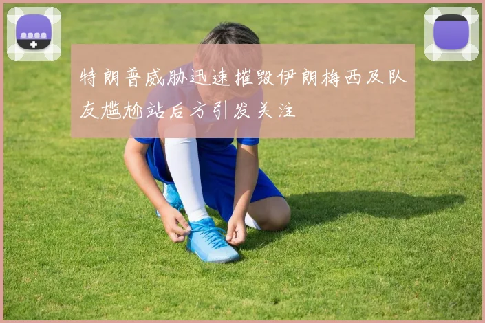 特朗普威胁迅速摧毁伊朗梅西及队友尴尬站后方引发关注