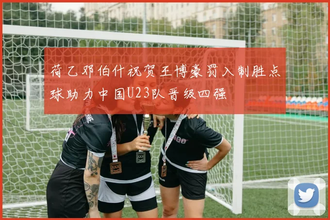 荷乙邓伯什祝贺王博豪罚入制胜点球助力中国U23队晋级四强