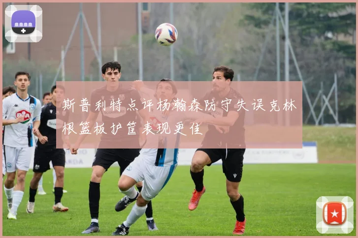 斯普利特点评杨瀚森防守失误克林根篮板护筐表现更佳