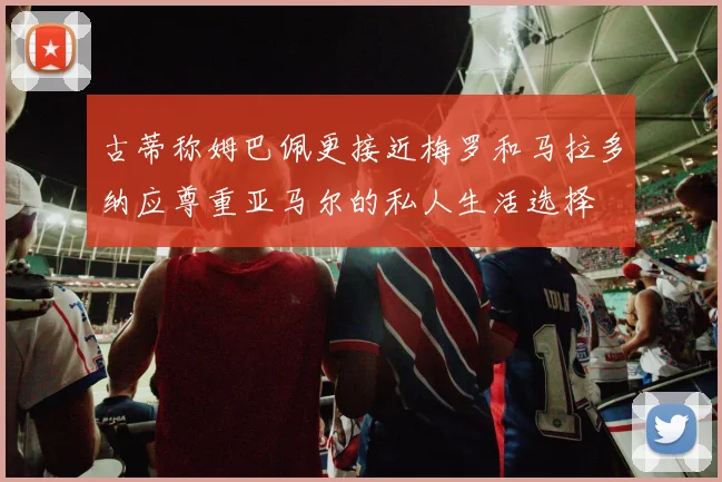 古蒂称姆巴佩更接近梅罗和马拉多纳应尊重亚马尔的私人生活选择