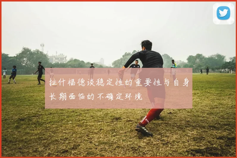 拉什福德谈稳定性的重要性与自身长期面临的不确定环境