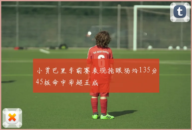 小贾巴里季前赛表现抢眼场均135分45板命中率超五成