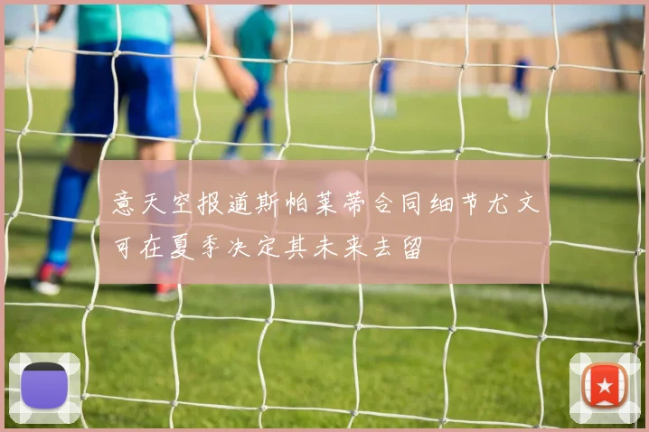 意天空报道斯帕莱蒂合同细节尤文可在夏季决定其未来去留