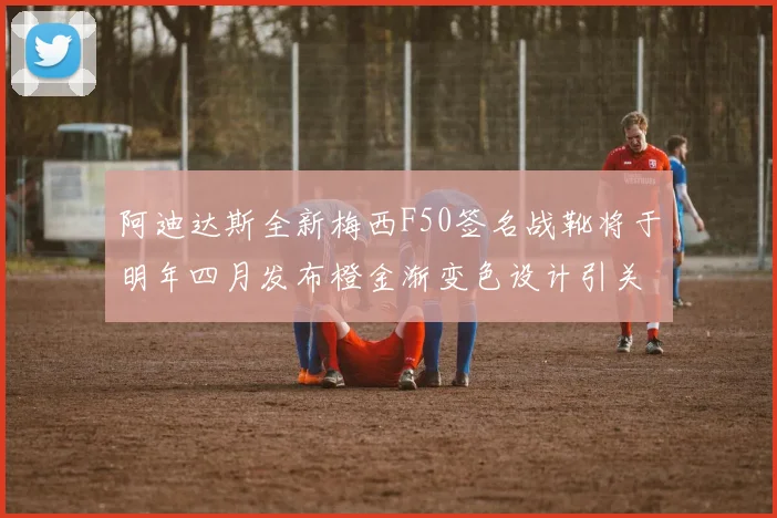 阿迪达斯全新梅西F50签名战靴将于明年四月发布橙金渐变色设计引关注