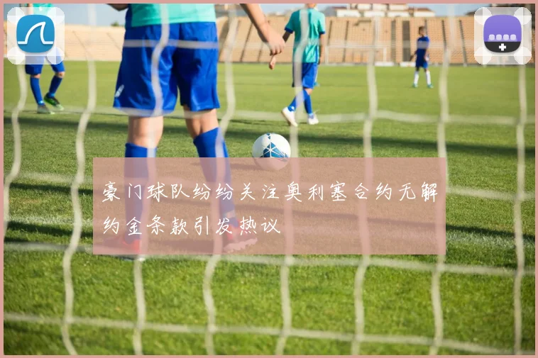 豪门球队纷纷关注奥利塞合约无解约金条款引发热议