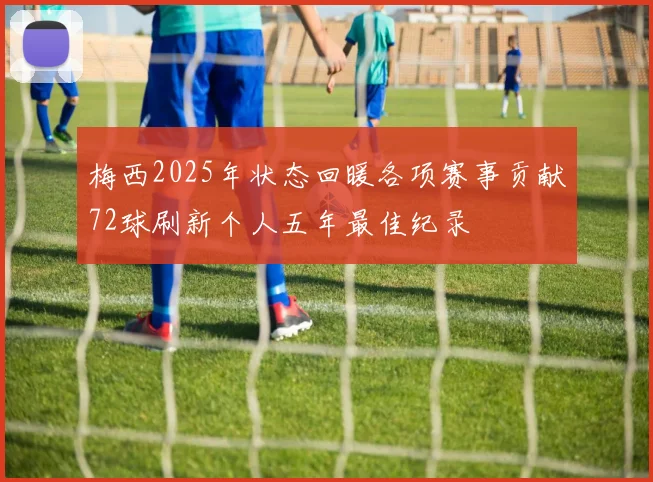 梅西2025年状态回暖各项赛事贡献72球刷新个人五年最佳纪录