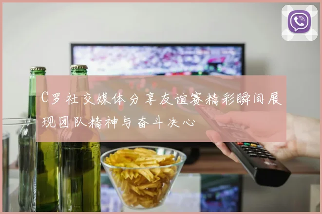C罗社交媒体分享友谊赛精彩瞬间展现团队精神与奋斗决心