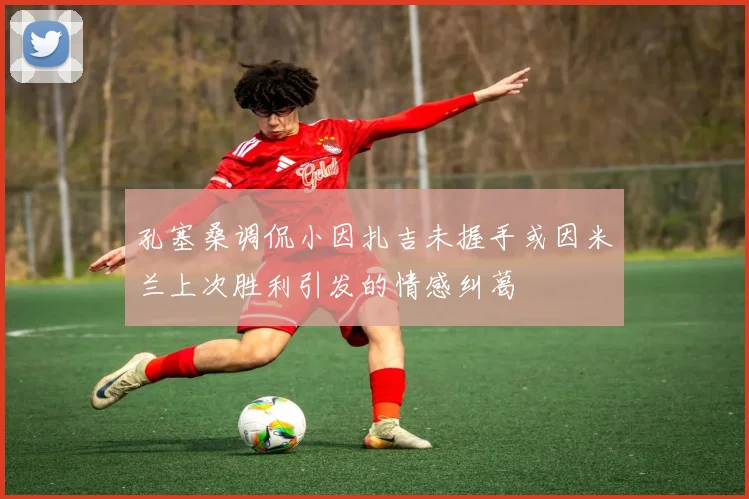 孔塞桑调侃小因扎吉未握手或因米兰上次胜利引发的情感纠葛