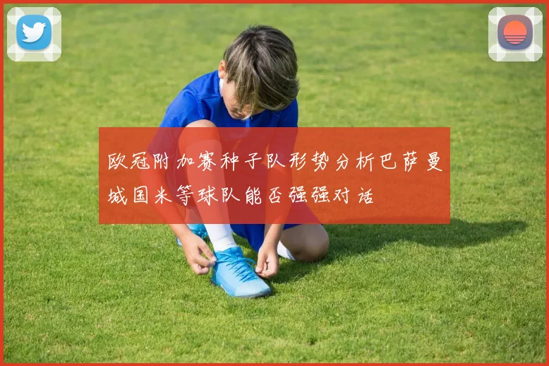 欧冠附加赛种子队形势分析巴萨曼城国米等球队能否强强对话
