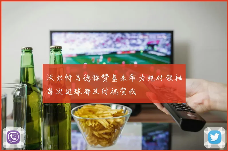 沃尔特马德称赞基米希为绝对领袖每次进球都及时祝贺我