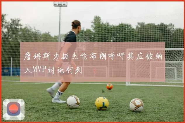 詹姆斯力挺杰伦布朗呼吁其应被纳入MVP讨论行列